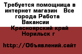 Требуется помощница в интернет-магазин - Все города Работа » Вакансии   . Красноярский край,Норильск г.